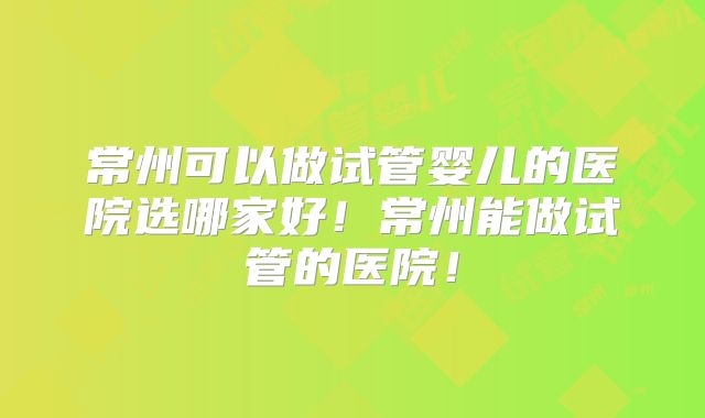 常州可以做试管婴儿的医院选哪家好!常州能做试管的医院!