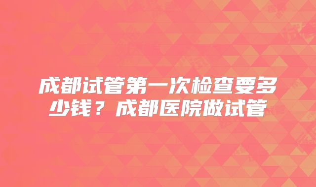 成都试管第一次检查要多少钱?成都医院做试管