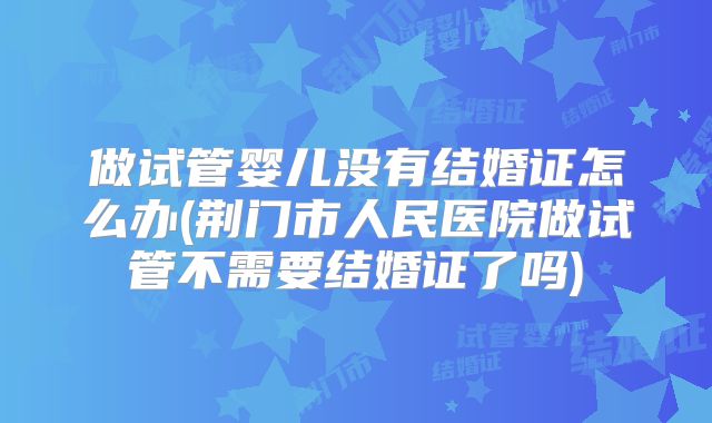 做试管婴儿没有结婚证怎么办(荆门市人民医院做试管不需要结婚证了吗)