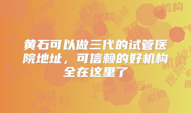 黄石可以做三代的试管医院地址，可信赖的好机构全在这里了