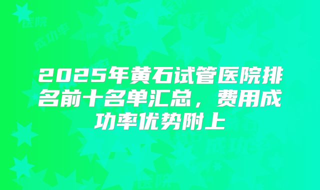 2025年黄石试管医院排名前十名单汇总,费用成功率优势附上