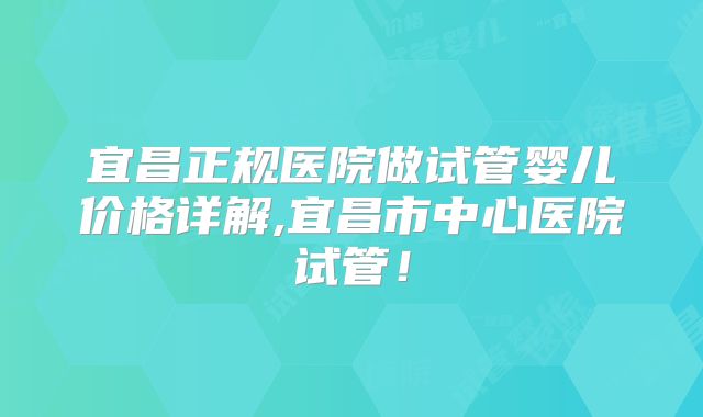 宜昌正规医院做试管婴儿价格详解,宜昌市中心医院试管！