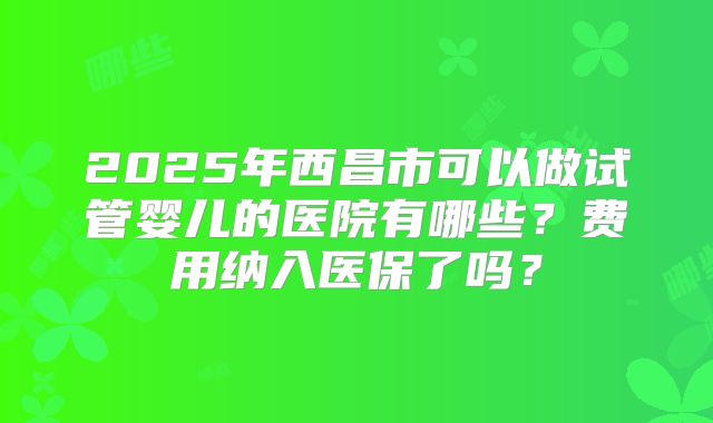 2025年西昌市可以做试管婴儿的医院有哪些？费用纳入医保了吗？