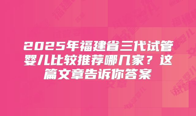 2025年福建省三代试管婴儿比较推荐哪几家？这篇文章告诉你答案