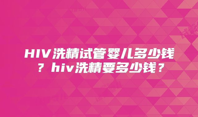 HIV洗精试管婴儿多少钱？hiv洗精要多少钱？