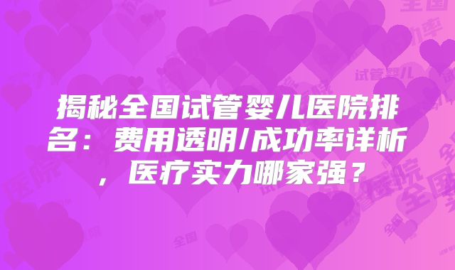 揭秘全国试管婴儿医院排名：费用透明/成功率详析，医疗实力哪家强？