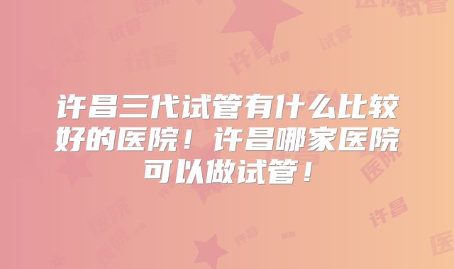 许昌三代试管有什么比较好的医院！许昌哪家医院可以做试管！