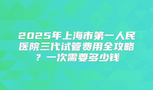 2025年上海市第一人民医院三代试管费用全攻略？一次需要多少钱
