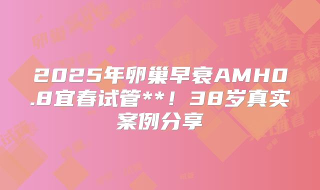 2025年卵巢早衰AMH0.8宜春试管**！38岁真实案例分享