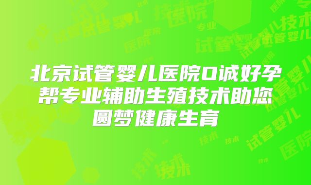 北京试管婴儿医院O诚好孕帮专业辅助生殖技术助您圆梦健康生育