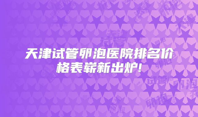 天津试管卵泡医院排名价格表崭新出炉!