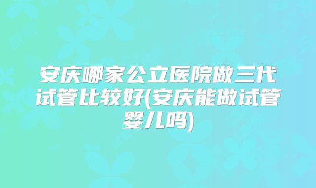 安庆哪家公立医院做三代试管比较好(安庆能做试管婴儿吗)