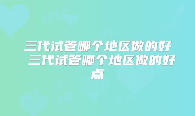 三代试管哪个地区做的好 三代试管哪个地区做的好点