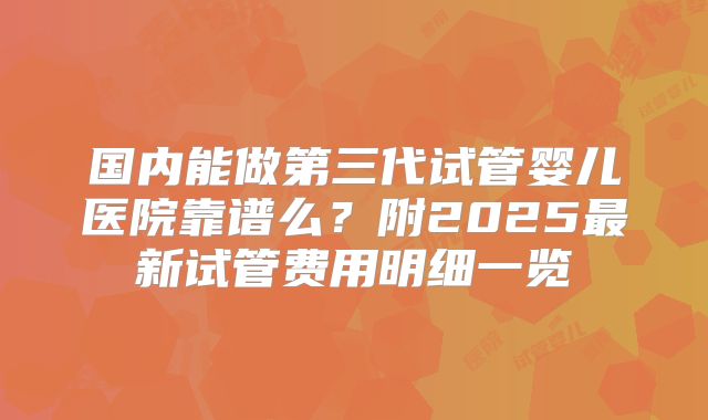国内能做第三代试管婴儿医院靠谱么？附2025最新试管费用明细一览