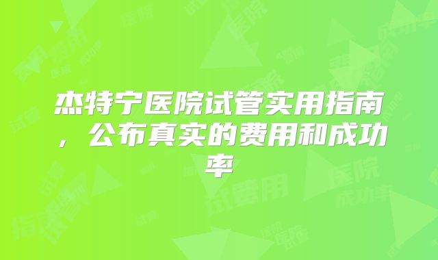 杰特宁医院试管实用指南，公布真实的费用和成功率