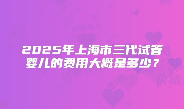 2025年上海市三代试管婴儿的费用大概是多少?