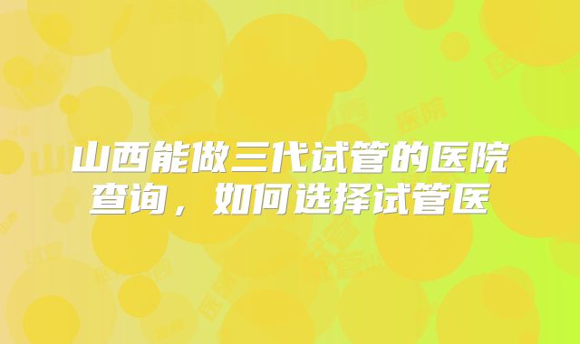 山西能做三代试管的医院查询，如何选择试管医