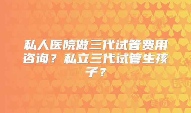 私人医院做三代试管费用咨询？私立三代试管生孩子？