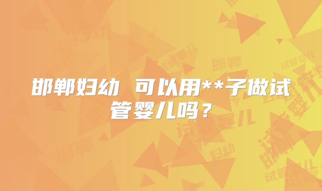 邯郸妇幼 可以用**子做试管婴儿吗？