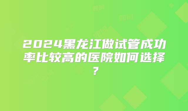 2024黑龙江做试管成功率比较高的医院如何选择？