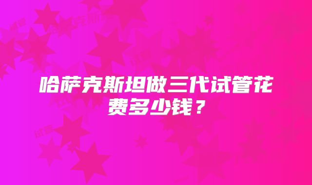 哈萨克斯坦做三代试管花费多少钱？