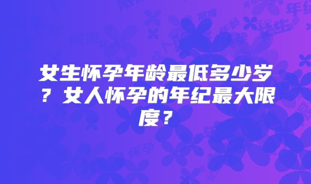 女生怀孕年龄最低多少岁？女人怀孕的年纪最大限度？