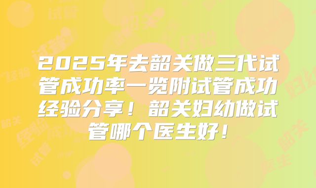 2025年去韶关做三代试管成功率一览附试管成功经验分享！韶关妇幼做试管哪个医生好！