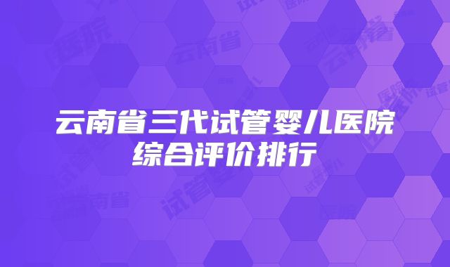 云南省三代试管婴儿医院综合评价排行
