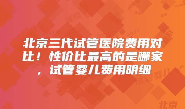 北京三代试管医院费用对比!性价比最高的是哪家,试管婴儿费用明细