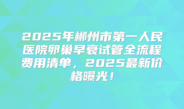 2025年郴州市第一人民医院卵巢早衰试管全流程费用清单,2025最新价格曝光!