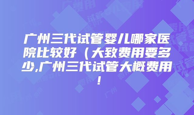 广州三代试管婴儿哪家医院比较好（大致费用要多少,广州三代试管大概费用！