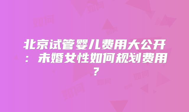 北京试管婴儿费用大公开:未婚女性如何规划费用?