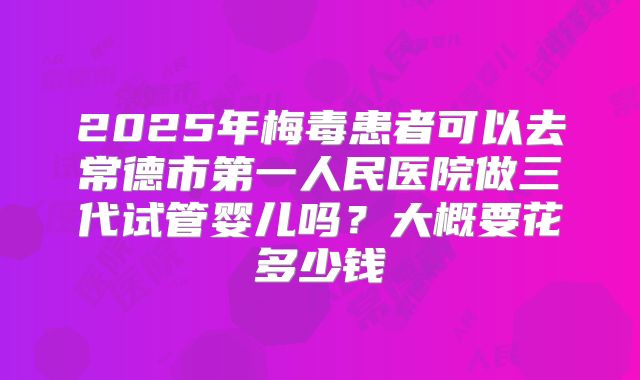 2025年梅毒患者可以去常德市第一人民医院做三代试管婴儿吗？大概要花多少钱