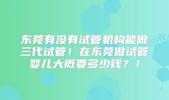 东莞有没有试管机构能做三代试管！在东莞做试管婴儿大概要多少钱？！