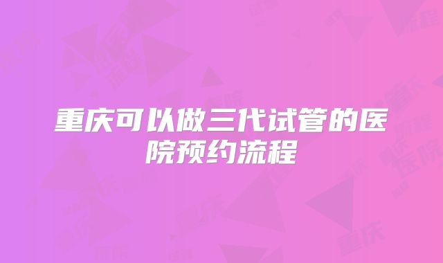 重庆可以做三代试管的医院预约流程