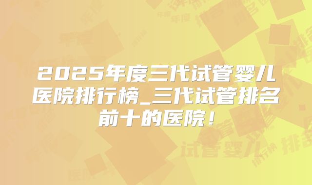 2025年度三代试管婴儿医院排行榜_三代试管排名前十的医院！