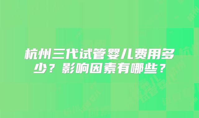 杭州三代试管婴儿费用多少？影响因素有哪些？