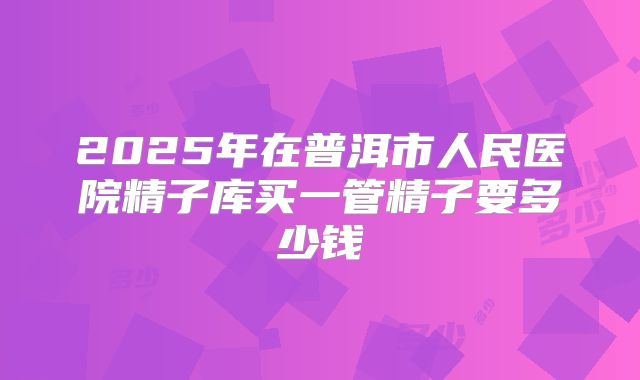 2025年在普洱市人民医院精子库买一管精子要多少钱