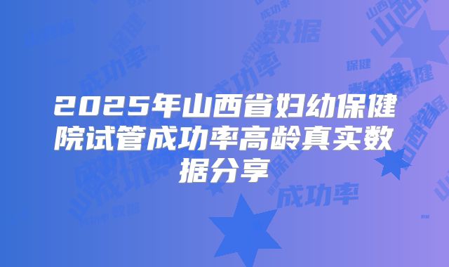 2025年山西省妇幼保健院试管成功率高龄真实数据分享