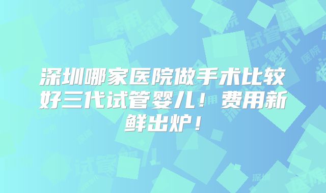 深圳哪家医院做手术比较好三代试管婴儿！费用新鲜出炉！