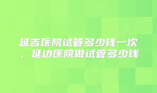 延吉医院试管多少钱一次，延边医院做试管多少钱