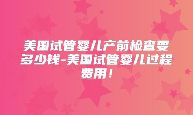 美国试管婴儿产前检查要多少钱-美国试管婴儿过程费用！