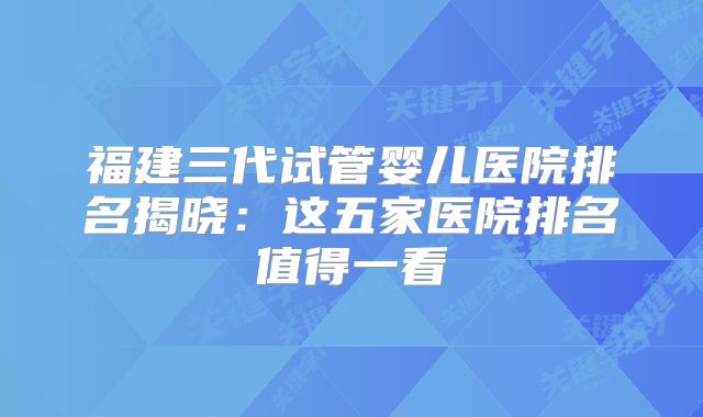 福建三代试管婴儿医院排名揭晓：这五家医院排名值得一看