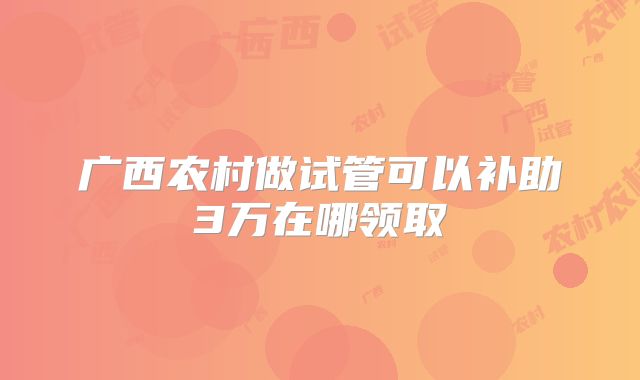 广西农村做试管可以补助3万在哪领取