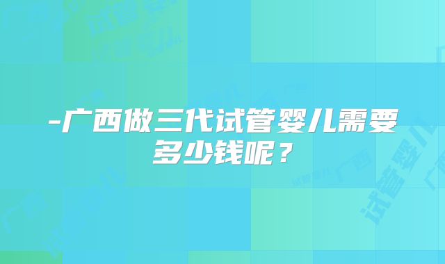 -广西做三代试管婴儿需要多少钱呢？