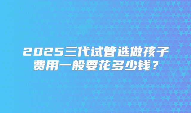 2025三代试管选做孩子费用一般要花多少钱？