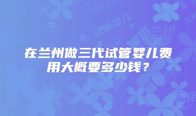 在兰州做三代试管婴儿费用大概要多少钱？