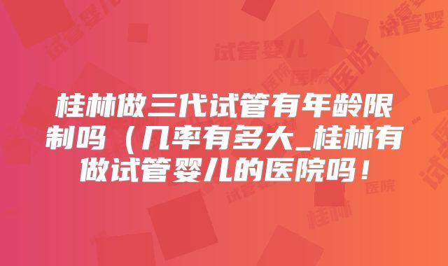 桂林做三代试管有年龄限制吗（几率有多大_桂林有做试管婴儿的医院吗！