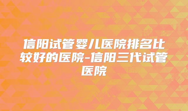 信阳试管婴儿医院排名比较好的医院-信阳三代试管医院