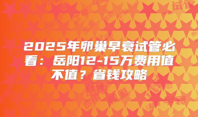 2025年卵巢早衰试管必看：岳阳12-15万费用值不值？省钱攻略